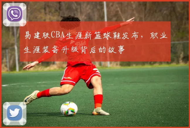 易建联CBA生涯新篮球鞋发布，职业生涯装备升级背后的故事