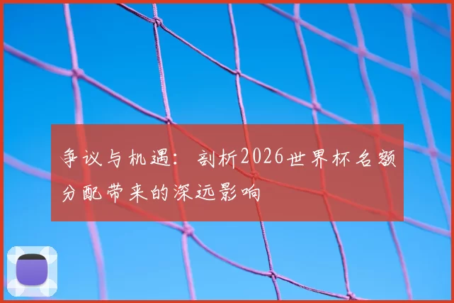 争议与机遇:剖析2026世界杯名额分配带来的深远影响