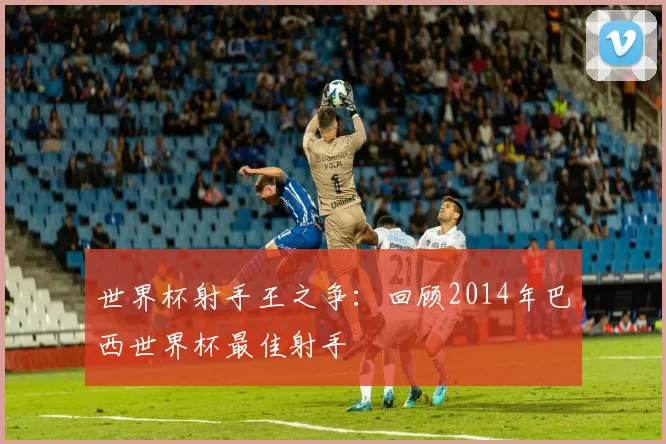 世界杯射手王之争：回顾2014年巴西世界杯最佳射手