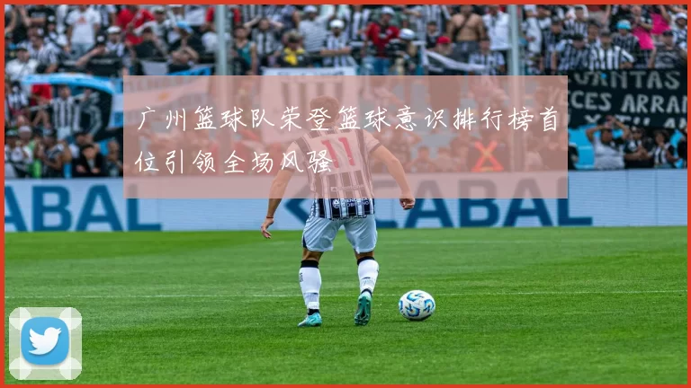广州篮球队荣登篮球意识排行榜首位引领全场风骚