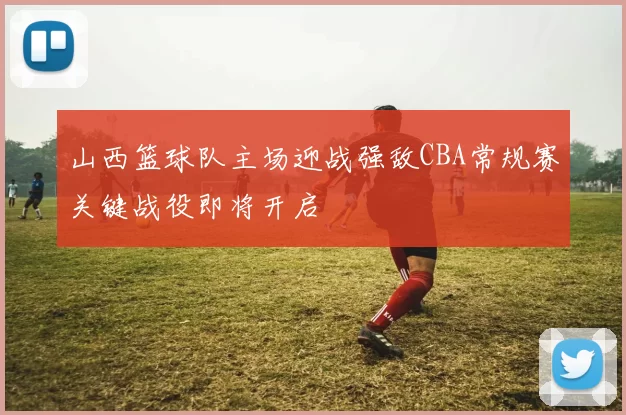 山西篮球队主场迎战强敌CBA常规赛关键战役即将开启