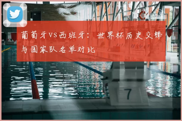 葡萄牙vs西班牙：世界杯历史交锋与国家队名单对比