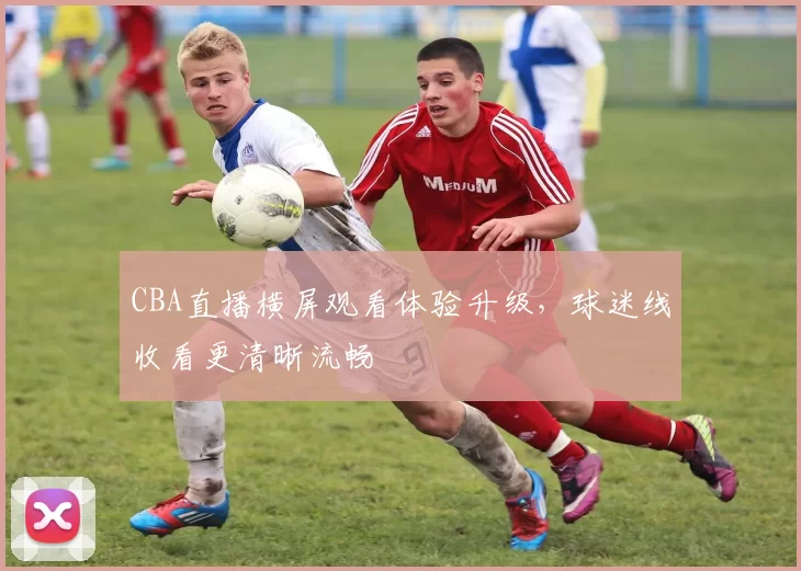 CBA直播横屏观看体验升级，球迷线收看更清晰流畅