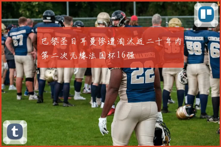 巴黎圣日耳曼惨遭淘汰近二十年内第二次无缘法国杯16强
