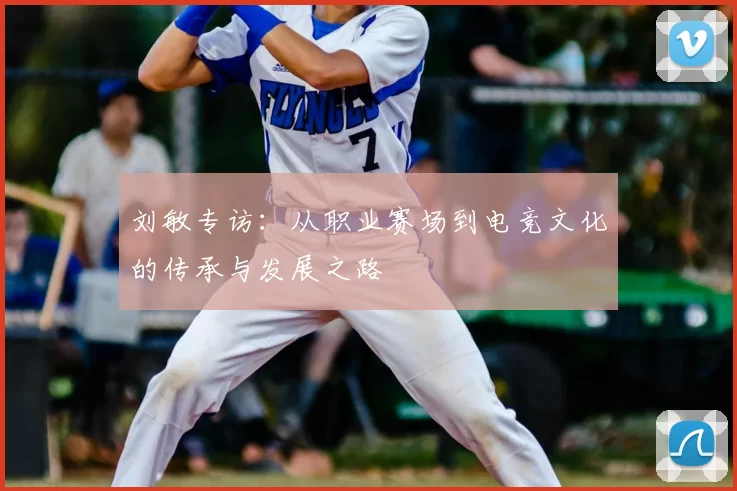 刘敏专访:从职业赛场到电竞文化的传承与发展之路