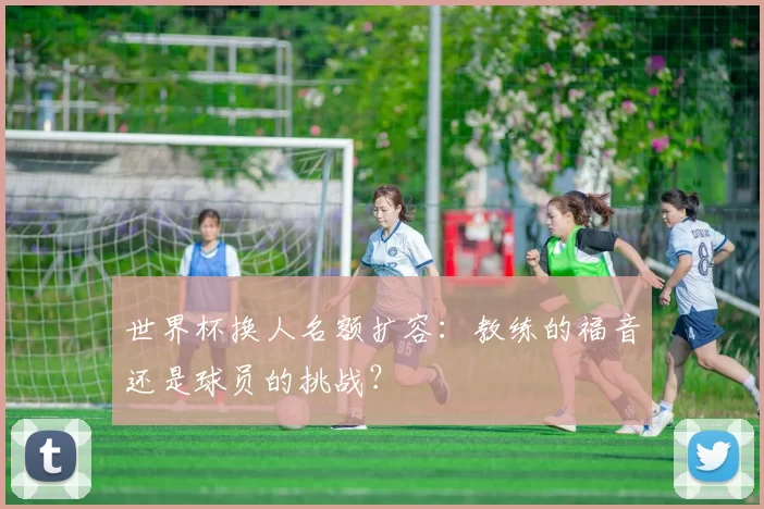 世界杯换人名额扩容：教练的福音还是球员的挑战？
