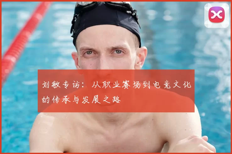 刘敏专访：从职业赛场到电竞文化的传承与发展之路