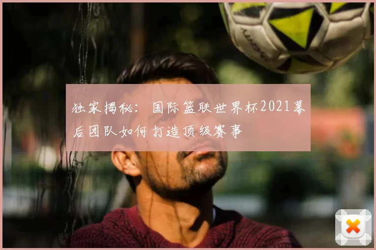 独家揭秘：国际篮联世界杯2021幕后团队如何打造顶级赛事