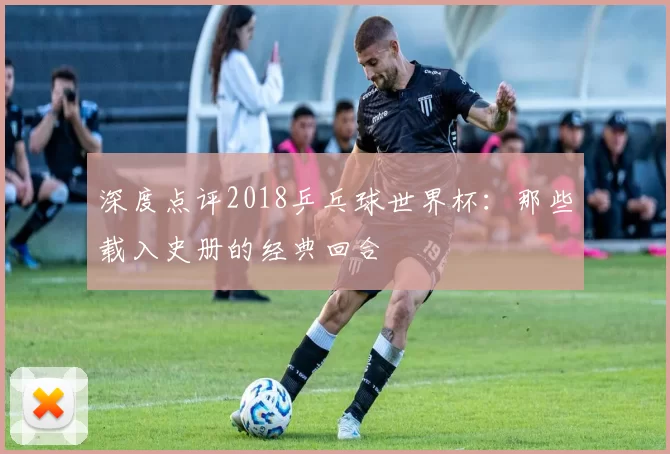 深度点评2018乒乓球世界杯：那些载入史册的经典回合