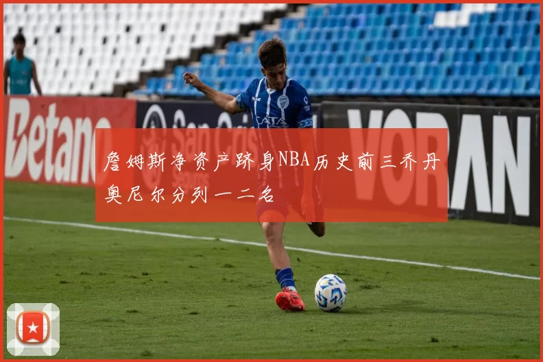 詹姆斯净资产跻身NBA历史前三乔丹奥尼尔分列一二名