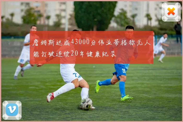 詹姆斯达成43000分伟业蒂格称无人能打破连续20年健康纪录