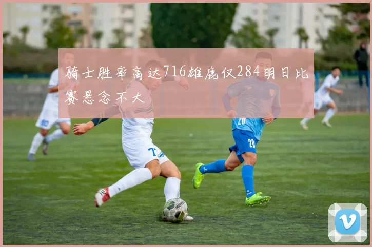 骑士胜率高达716雄鹿仅284明日比赛悬念不大