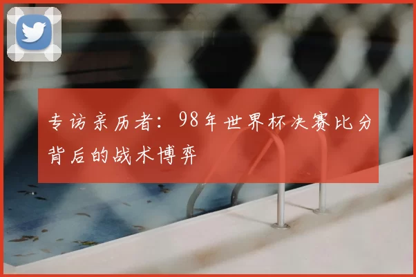 专访亲历者：98年世界杯决赛比分背后的战术博弈