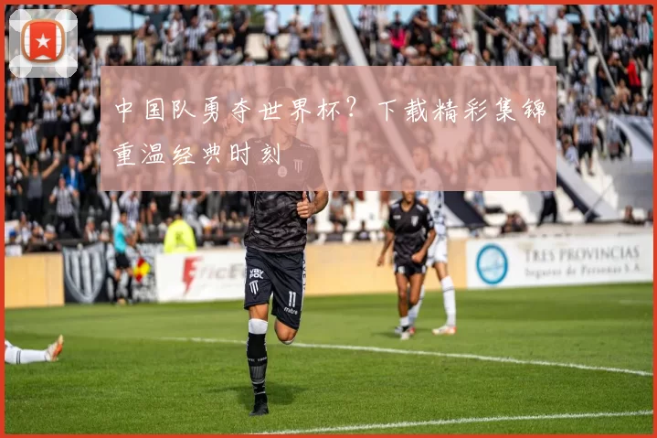 中国队勇夺世界杯？下载精彩集锦重温经典时刻
