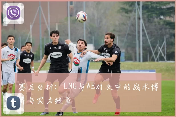 赛后分析：LNG与WE对决中的战术博弈与实力较量