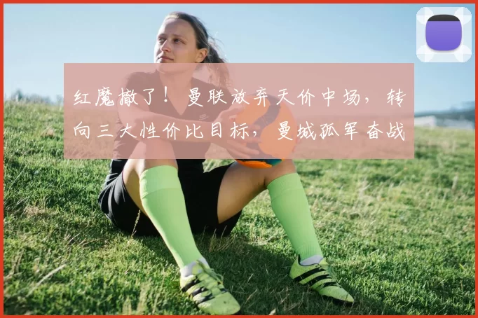 红魔撤了！曼联放弃天价中场，转向三大性价比目标，曼城孤军奋战