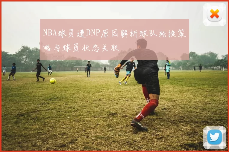 NBA球员遭DNP原因解析球队轮换策略与球员状态关联