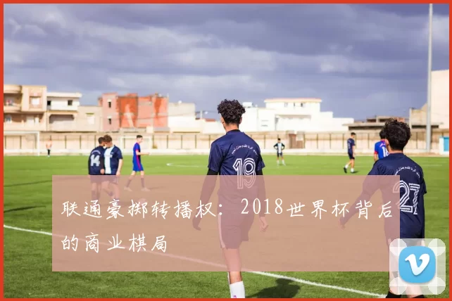 联通豪掷转播权:2018世界杯背后的商业棋局
