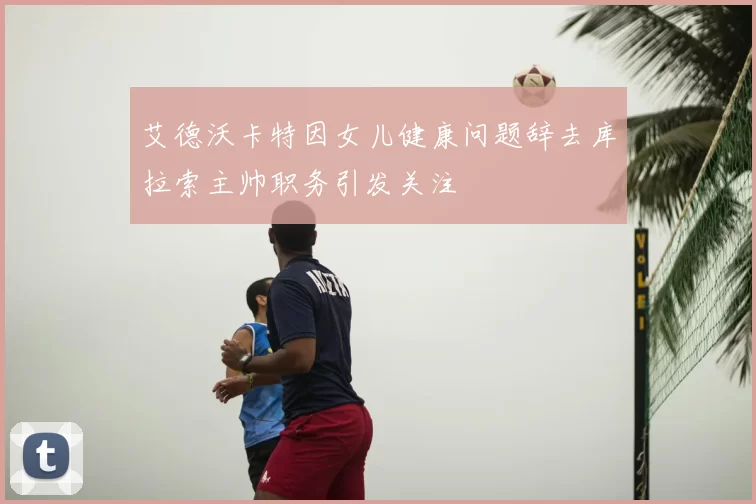 艾德沃卡特因女儿健康问题辞去库拉索主帅职务引发关注