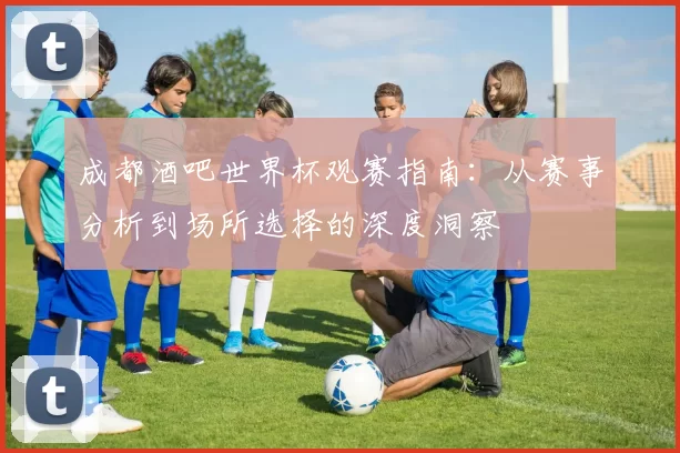 成都酒吧世界杯观赛指南:从赛事分析到场所选择的深度洞察