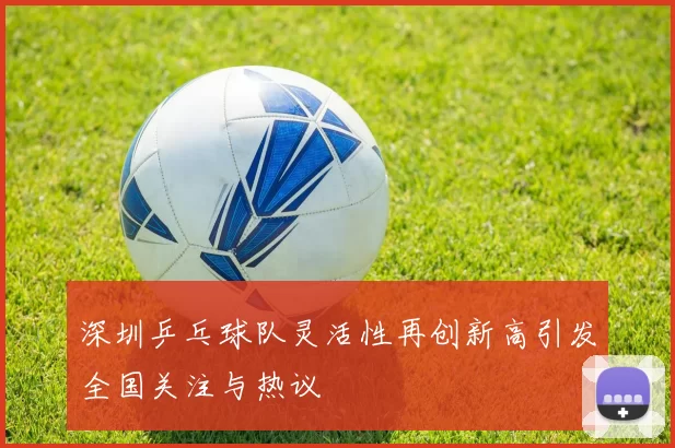 深圳乒乓球队灵活性再创新高引发全国关注与热议