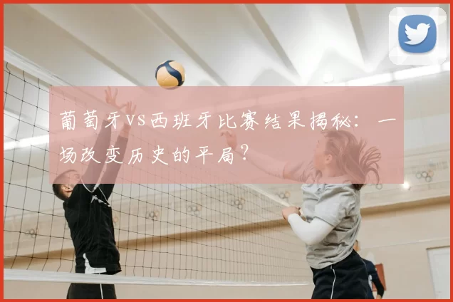 葡萄牙vs西班牙比赛结果揭秘：一场改变历史的平局？