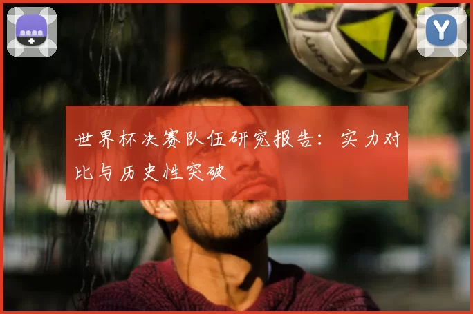 世界杯决赛队伍研究报告:实力对比与历史性突破