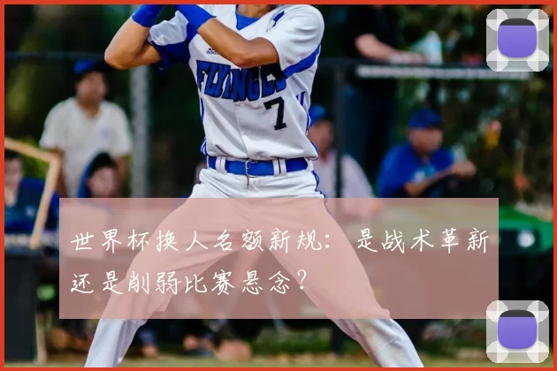 世界杯换人名额新规:是战术革新还是削弱比赛悬念?