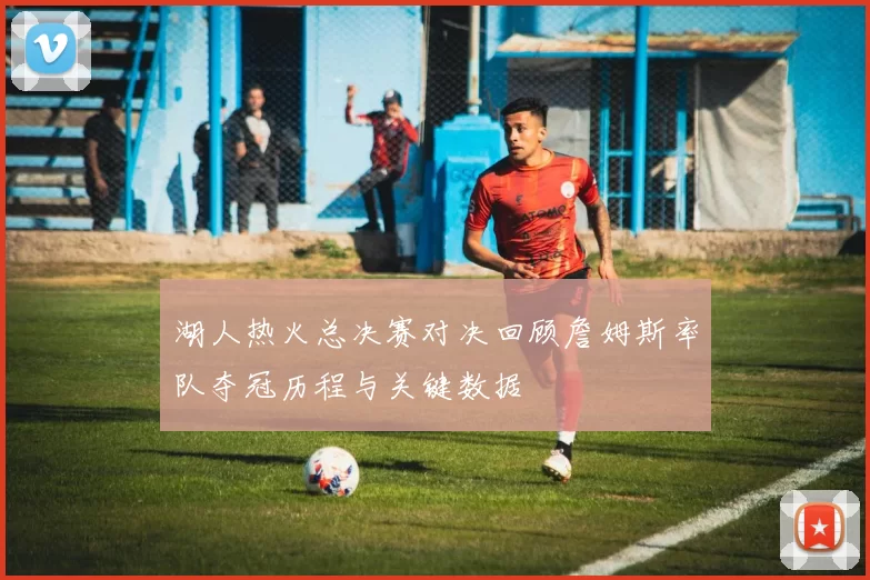 湖人热火总决赛对决回顾詹姆斯率队夺冠历程与关键数据