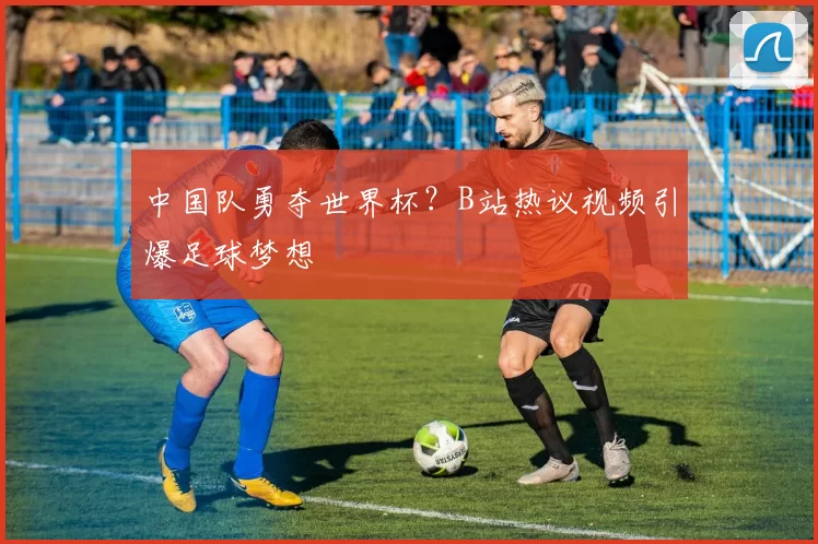 中国队勇夺世界杯？B站热议视频引爆足球梦想