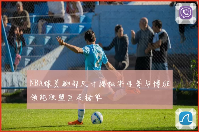 NBA球员脚部尺寸揭秘字母哥与博班领跑联盟巨足榜单