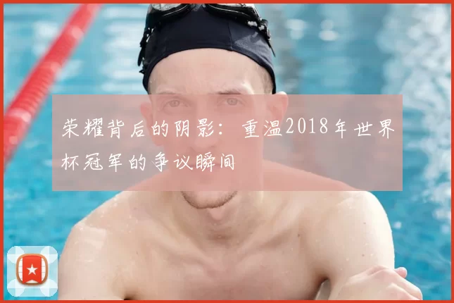 荣耀背后的阴影：重温2018年世界杯冠军的争议瞬间