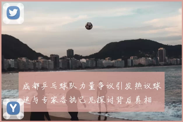 成都乒乓球队力量争议引发热议球迷与专家各执己见探讨背后真相