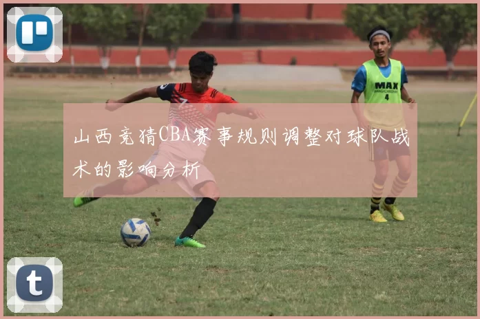 山西竞猜CBA赛事规则调整对球队战术的影响分析