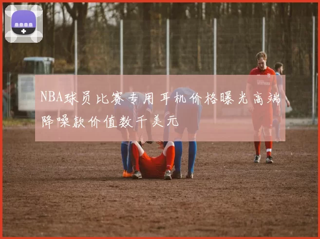 NBA球员比赛专用耳机价格曝光高端降噪款价值数千美元