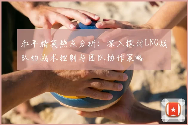 和平精英热点分析：深入探讨LNG战队的战术控制与团队协作策略