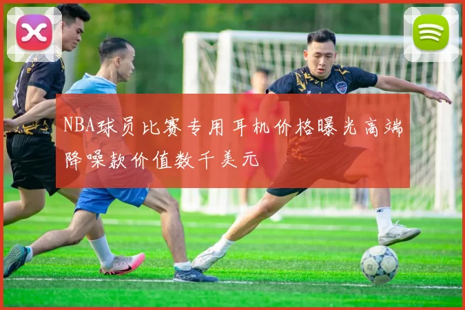NBA球员比赛专用耳机价格曝光高端降噪款价值数千美元